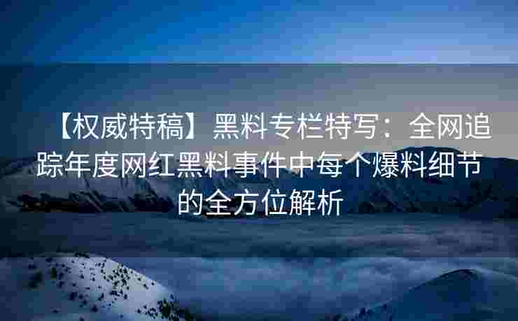 【权威特稿】黑料专栏特写：全网追踪年度网红黑料事件中每个爆料细节的全方位解析