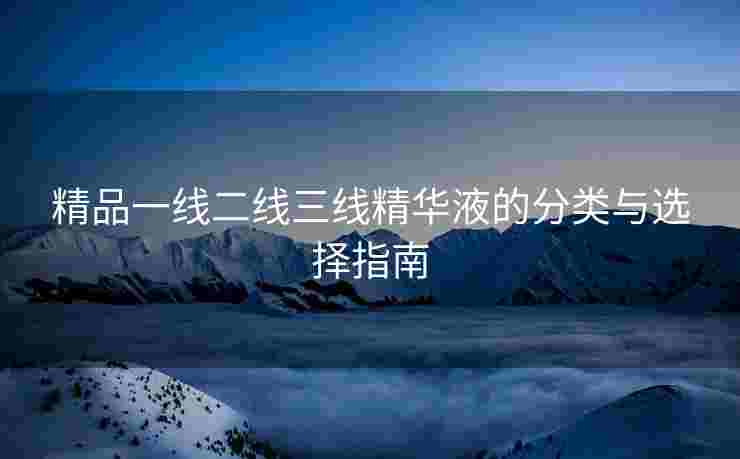 精品一线二线三线精华液的分类与选择指南
