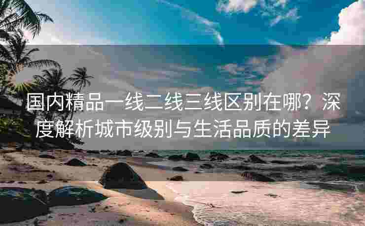 国内精品一线二线三线区别在哪？深度解析城市级别与生活品质的差异