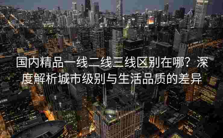 国内精品一线二线三线区别在哪？深度解析城市级别与生活品质的差异