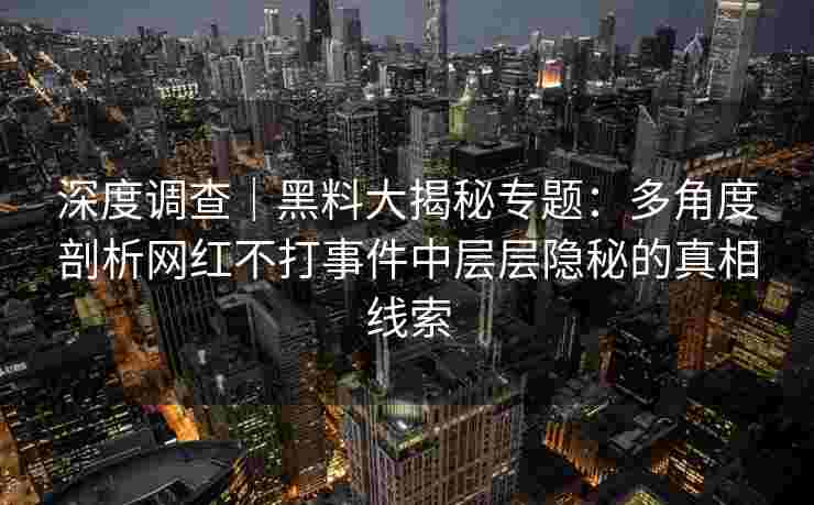 深度调查｜黑料大揭秘专题：多角度剖析网红不打事件中层层隐秘的真相线索