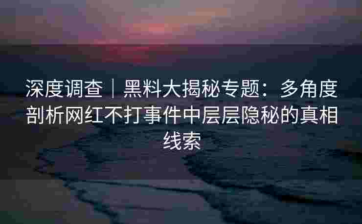 深度调查｜黑料大揭秘专题：多角度剖析网红不打事件中层层隐秘的真相线索