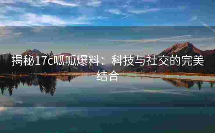 揭秘17c呱呱爆料：科技与社交的完美结合