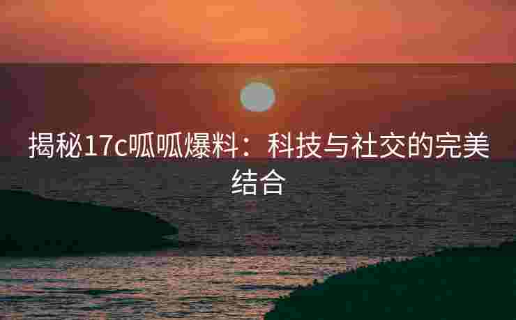 揭秘17c呱呱爆料：科技与社交的完美结合