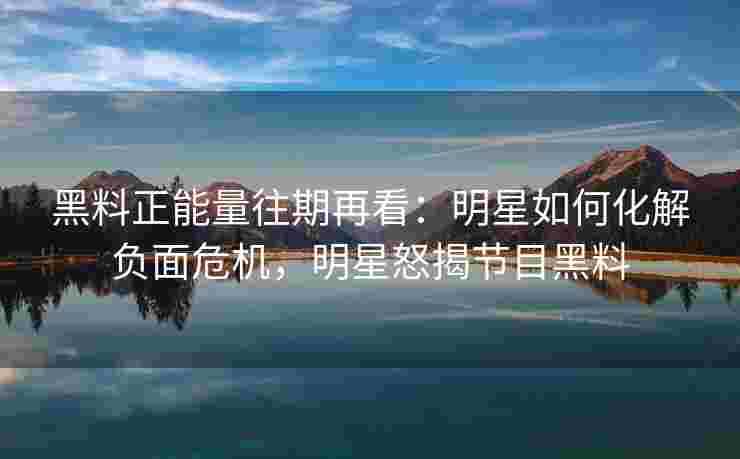 黑料正能量往期再看:明星如何化解负面危机,明星怒揭节目黑料