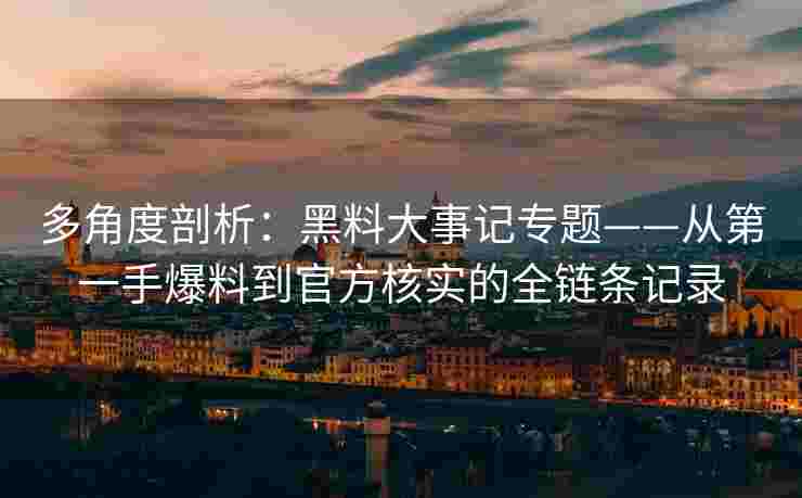 多角度剖析：黑料大事记专题——从第一手爆料到官方核实的全链条记录