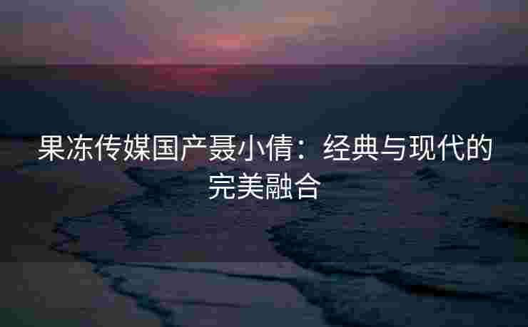 果冻传媒国产聂小倩：经典与现代的完美融合
