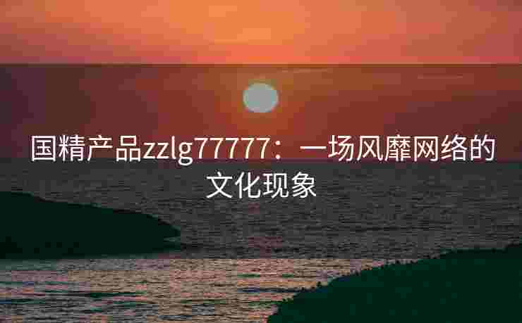 国精产品zzlg77777：一场风靡网络的文化现象