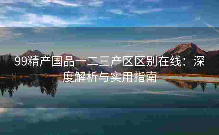 99精产国品一二三产区区别在线：深度解析与实用指南