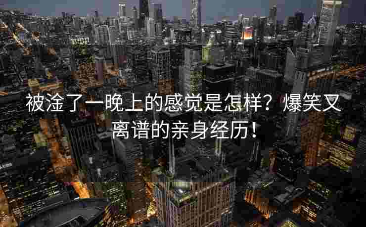 被淦了一晚上的感觉是怎样？爆笑又离谱的亲身经历！