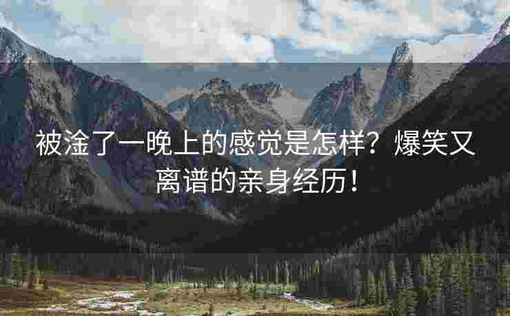 被淦了一晚上的感觉是怎样？爆笑又离谱的亲身经历！