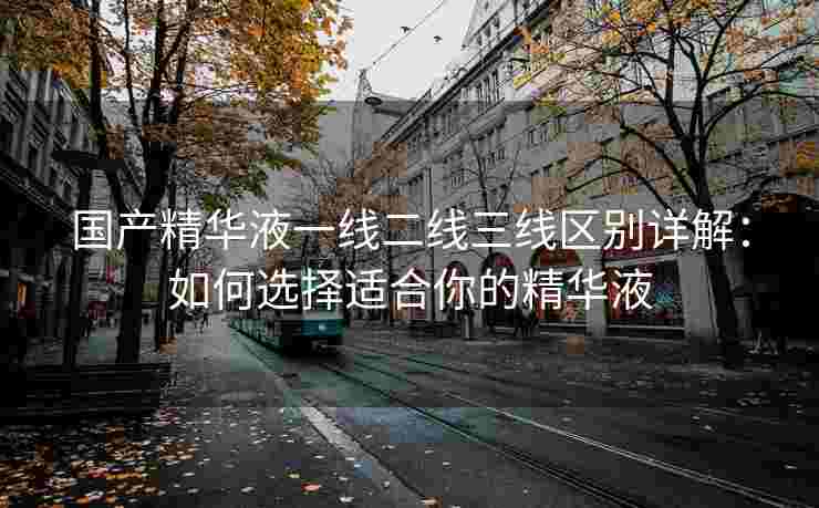 国产精华液一线二线三线区别详解：如何选择适合你的精华液