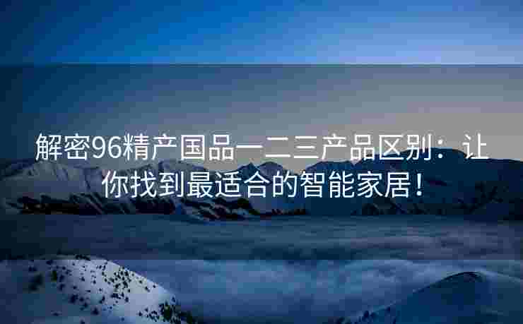解密96精产国品一二三产品区别：让你找到最适合的智能家居！