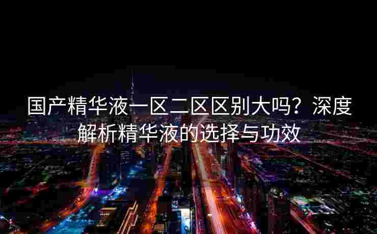 国产精华液一区二区区别大吗？深度解析精华液的选择与功效