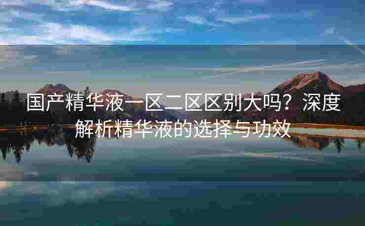 国产精华液一区二区区别大吗？深度解析精华液的选择与功效