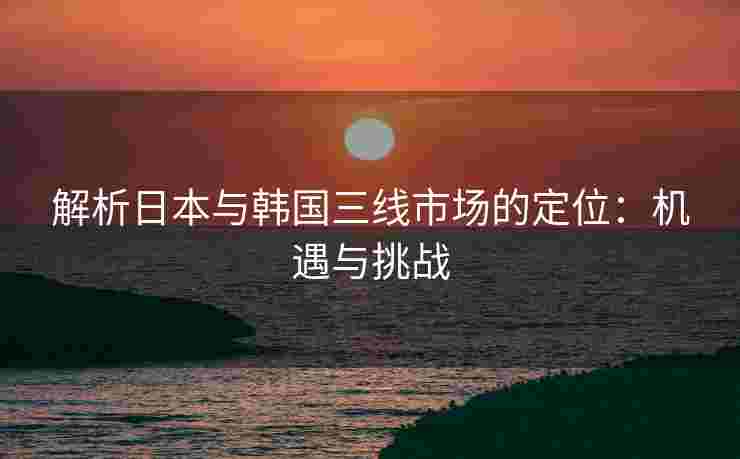 解析日本与韩国三线市场的定位：机遇与挑战