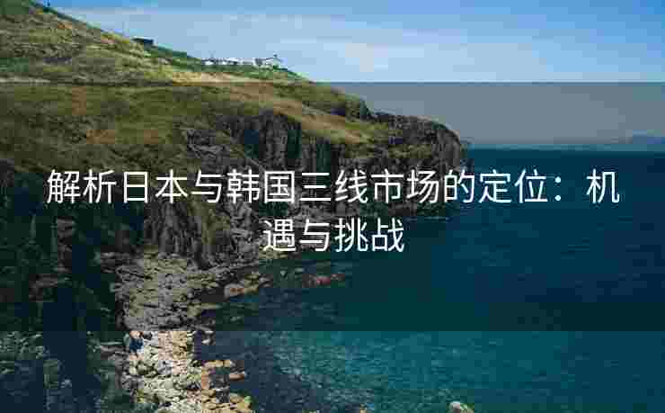 解析日本与韩国三线市场的定位：机遇与挑战