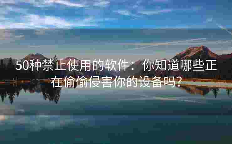 50种禁止使用的软件：你知道哪些正在偷偷侵害你的设备吗？