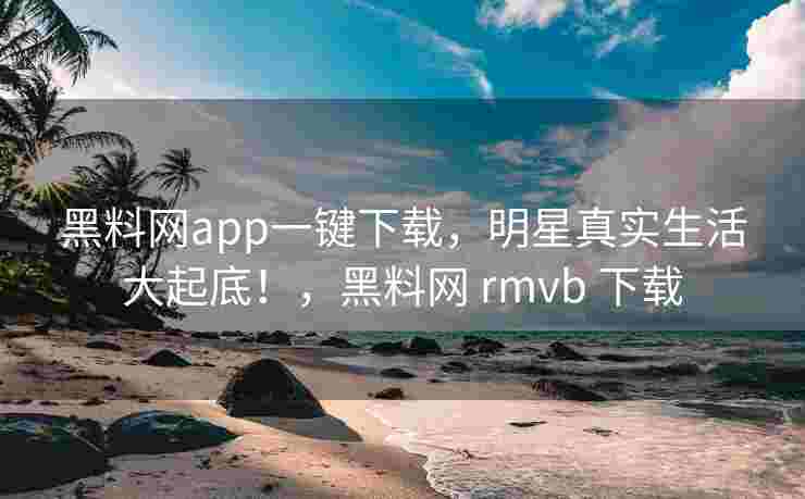 黑料网app一键下载，明星真实生活大起底！，黑料网 rmvb 下载