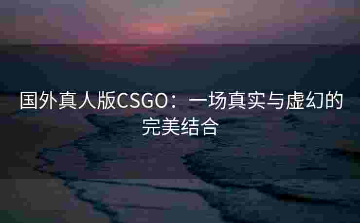 国外真人版CSGO：一场真实与虚幻的完美结合