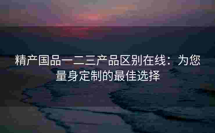 精产国品一二三产品区别在线：为您量身定制的最佳选择