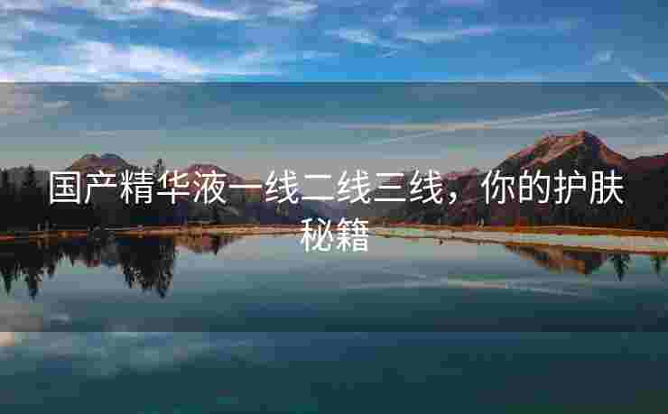 国产精华液一线二线三线，你的护肤秘籍
