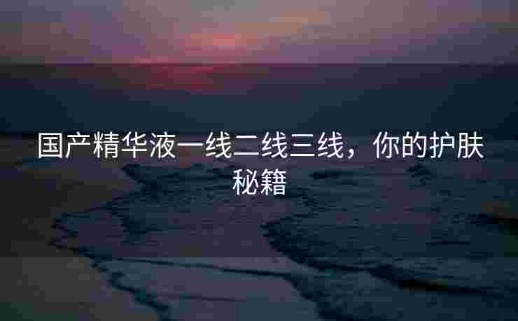国产精华液一线二线三线，你的护肤秘籍
