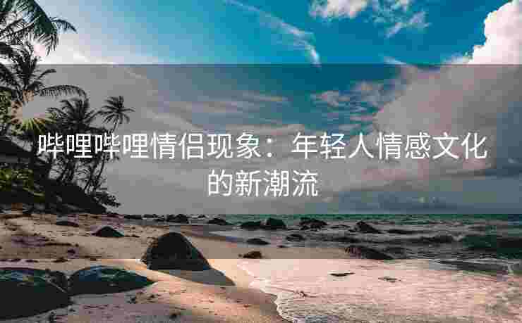 哔哩哔哩情侣现象：年轻人情感文化的新潮流