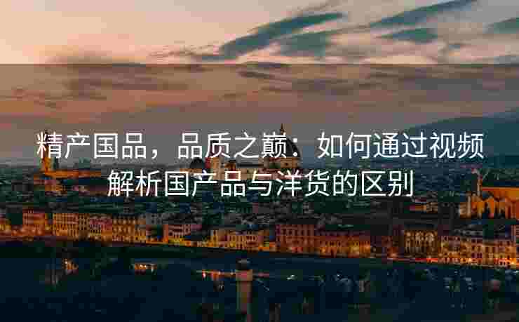 精产国品，品质之巅：如何通过视频解析国产品与洋货的区别
