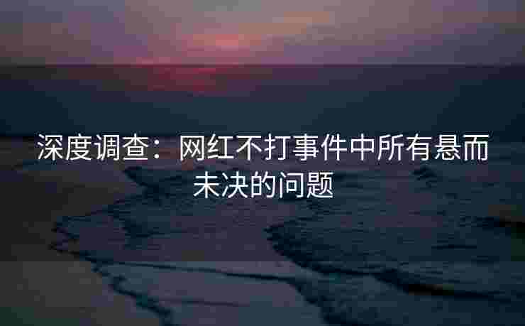 深度调查：网红不打事件中所有悬而未决的问题