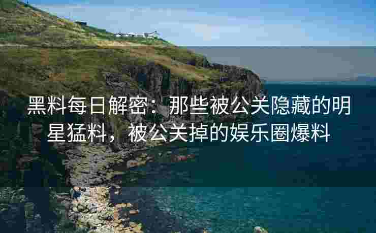 黑料每日解密：那些被公关隐藏的明星猛料，被公关掉的娱乐圈爆料