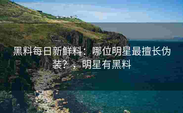 黑料每日新鲜料：哪位明星最擅长伪装？，明星有黑料