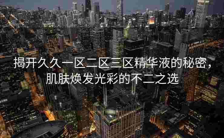 揭开久久一区二区三区精华液的秘密，肌肤焕发光彩的不二之选