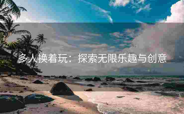多人换着玩：探索无限乐趣与创意