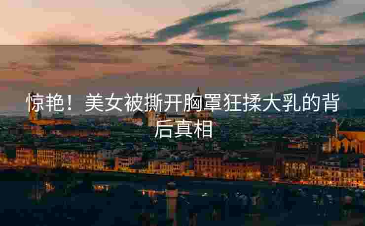 惊艳！美女被撕开胸罩狂揉大乳的背后真相