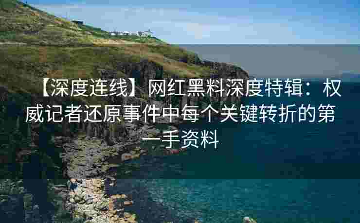 【深度连线】网红黑料深度特辑：权威记者还原事件中每个关键转折的第一手资料