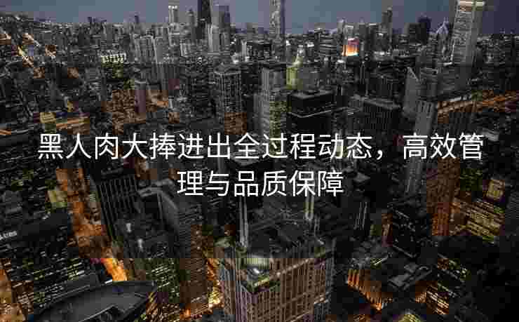 黑人肉大捧进出全过程动态，高效管理与品质保障