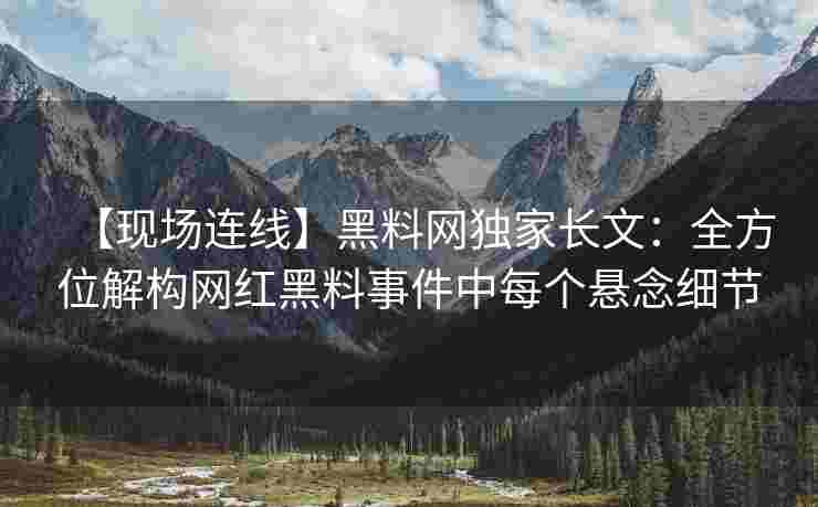 【现场连线】黑料网独家长文：全方位解构网红黑料事件中每个悬念细节