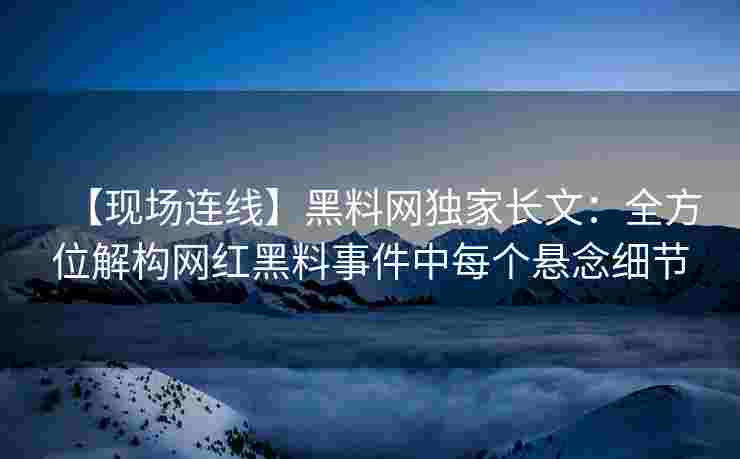 【现场连线】黑料网独家长文：全方位解构网红黑料事件中每个悬念细节
