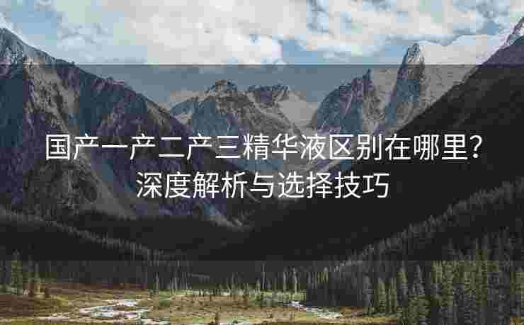 国产一产二产三精华液区别在哪里？深度解析与选择技巧