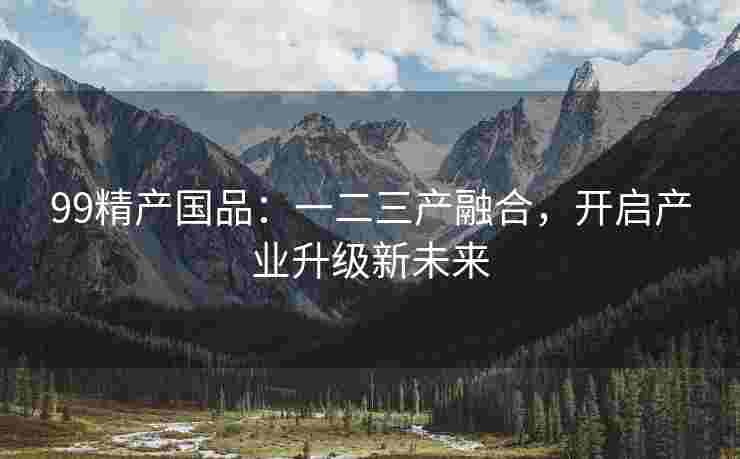 99精产国品：一二三产融合，开启产业升级新未来