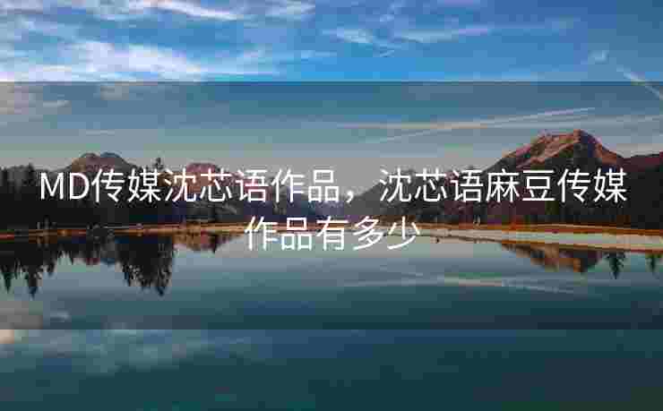 MD传媒沈芯语作品，沈芯语麻豆传媒作品有多少
