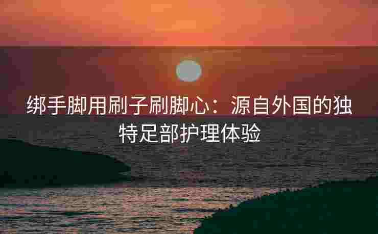 绑手脚用刷子刷脚心：源自外国的独特足部护理体验