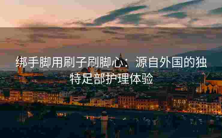 绑手脚用刷子刷脚心：源自外国的独特足部护理体验