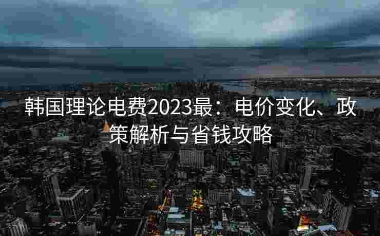 韩国理论电费2023最：电价变化、政策解析与省钱攻略