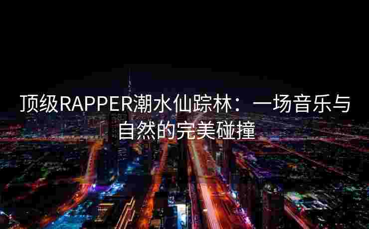 顶级RAPPER潮水仙踪林：一场音乐与自然的完美碰撞