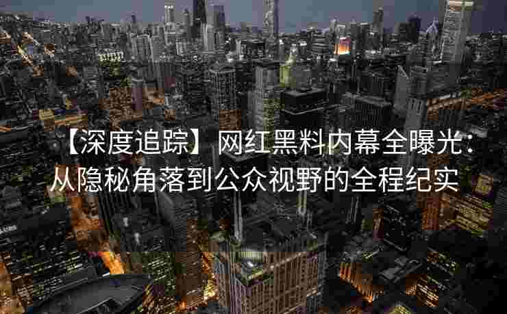 【深度追踪】网红黑料内幕全曝光：从隐秘角落到公众视野的全程纪实