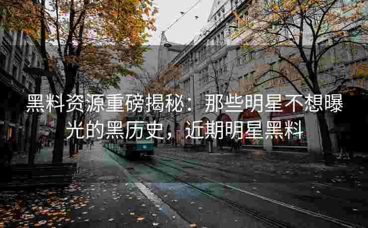 黑料资源重磅揭秘：那些明星不想曝光的黑历史，近期明星黑料