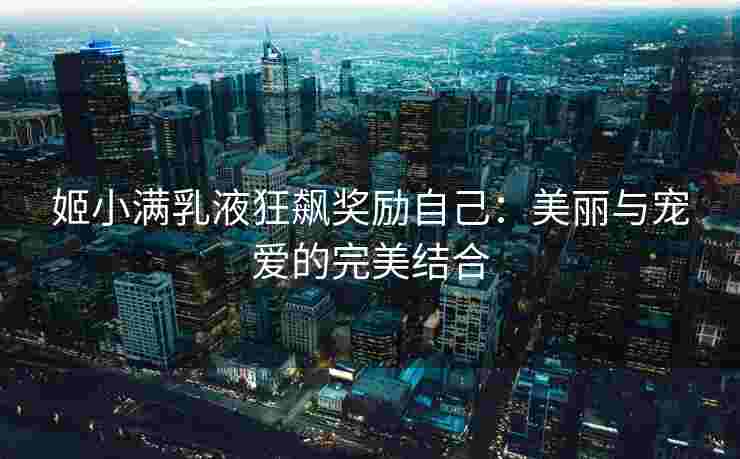 姬小满乳液狂飙奖励自己：美丽与宠爱的完美结合