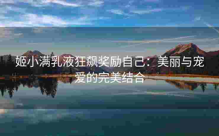 姬小满乳液狂飙奖励自己：美丽与宠爱的完美结合